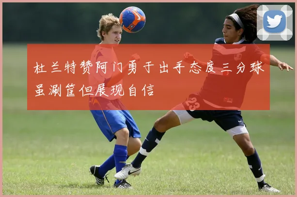 杜兰特赞阿门勇于出手态度三分球虽涮筐但展现自信