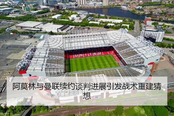 阿莫林与曼联续约谈判进展引发战术重建猜想