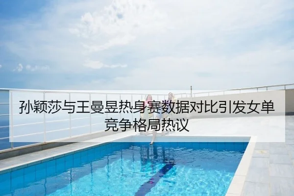 孙颖莎与王曼昱热身赛数据对比引发女单竞争格局热议