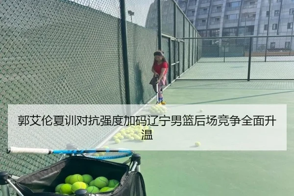 郭艾伦夏训对抗强度加码辽宁男篮后场竞争全面升温