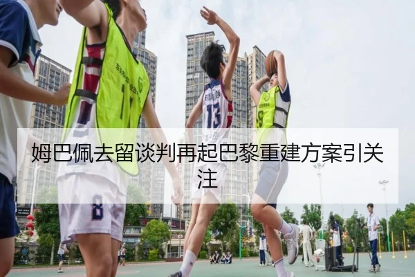 姆巴佩去留谈判再起巴黎重建方案引关注