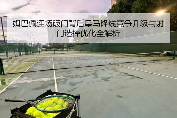 姆巴佩连场破门背后皇马锋线竞争升级与射门选择优化全解析